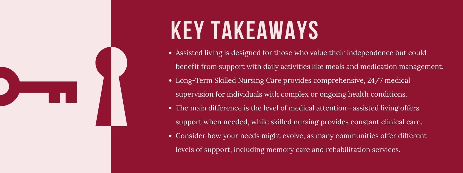 infographic that says 'Key Takeaways
Assisted living is designed for those who value their independence but could benefit from support with daily activities like meals and medication management.
Long-Term Skilled Nursing Care provides comprehensive, 24/7 medical supervision for individuals with complex or ongoing health conditions.
The main difference is the level of medical attention—assisted living offers support when needed, while skilled nursing provides constant clinical care.
Consider how your needs might evolve, as many communities offer different levels of support, including memory care and rehabilitation services.'